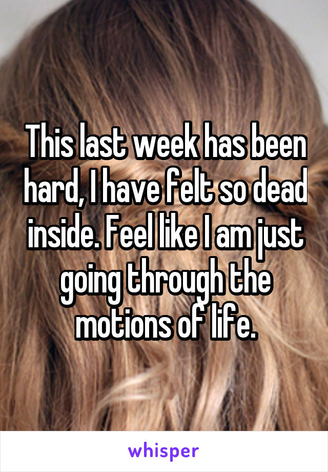 This last week has been hard, I have felt so dead inside. Feel like I am just going through the motions of life.