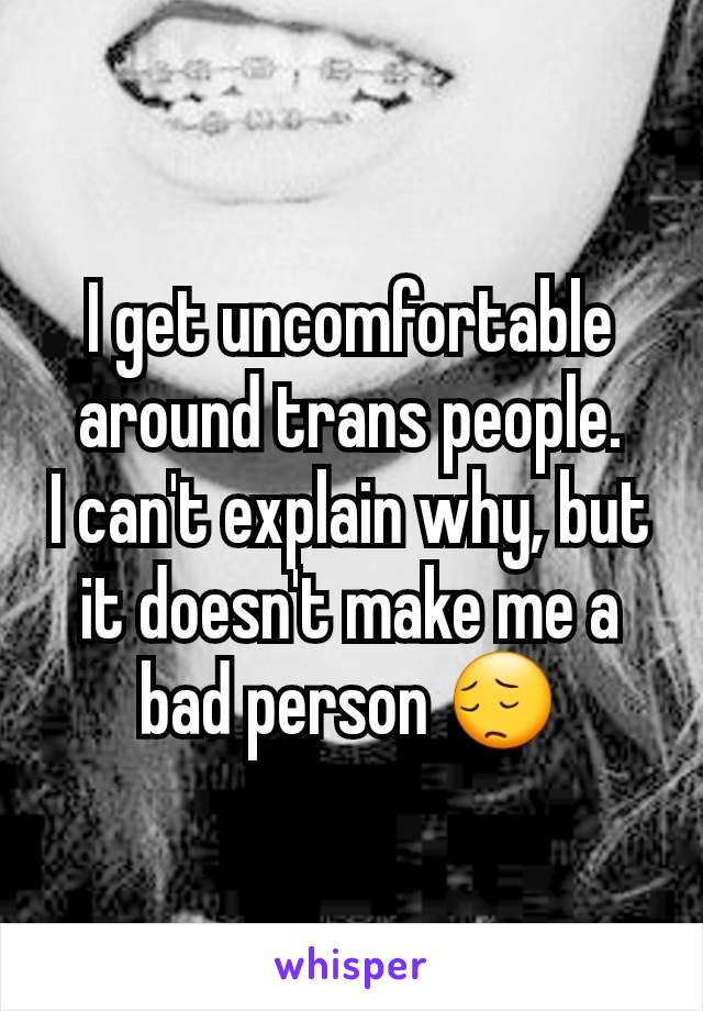 I get uncomfortable around trans people.
I can't explain why, but it doesn't make me a bad person 😔