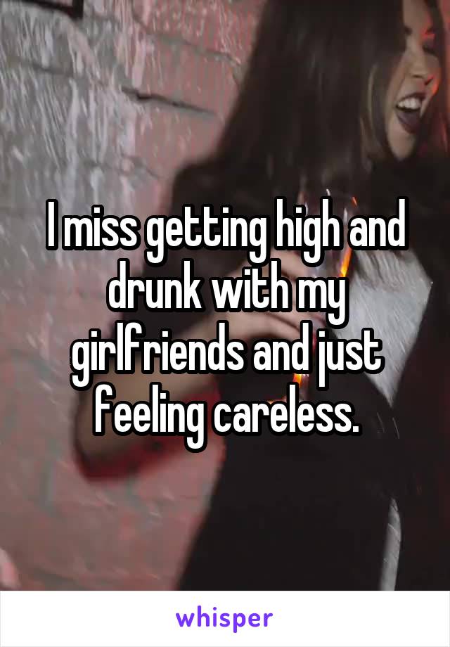 I miss getting high and drunk with my girlfriends and just feeling careless.