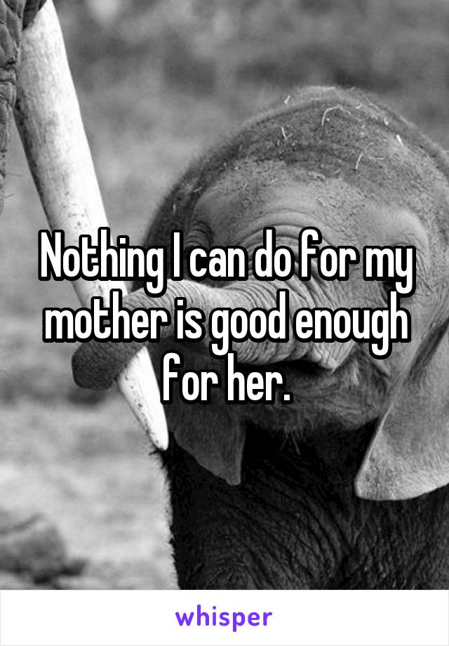 Nothing I can do for my mother is good enough for her.