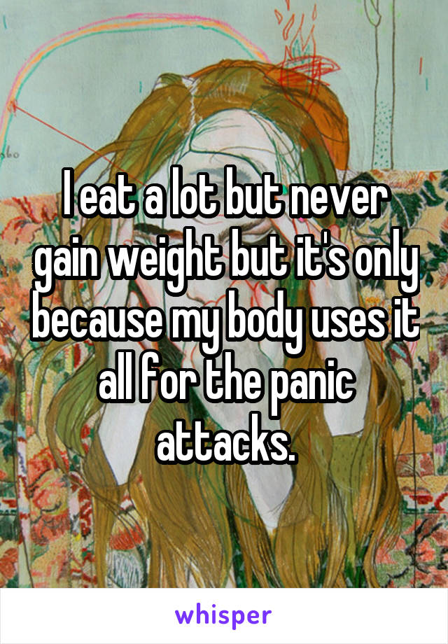 I eat a lot but never gain weight but it's only because my body uses it all for the panic attacks.