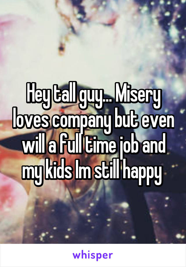 Hey tall guy... Misery loves company but even will a full time job and my kids Im still happy 
