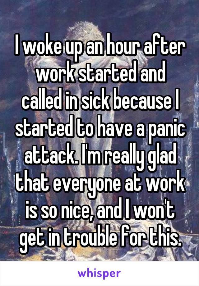 I woke up an hour after work started and called in sick because I started to have a panic attack. I'm really glad that everyone at work is so nice, and I won't get in trouble for this.