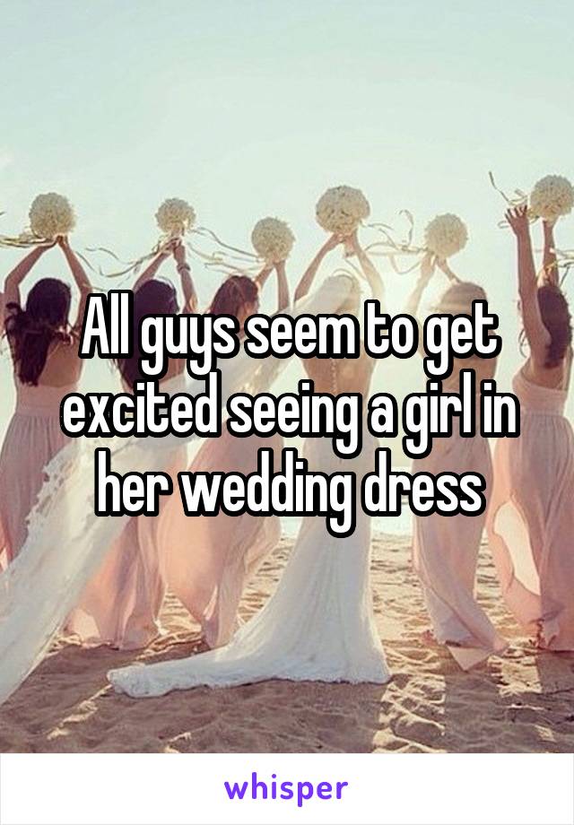 All guys seem to get excited seeing a girl in her wedding dress