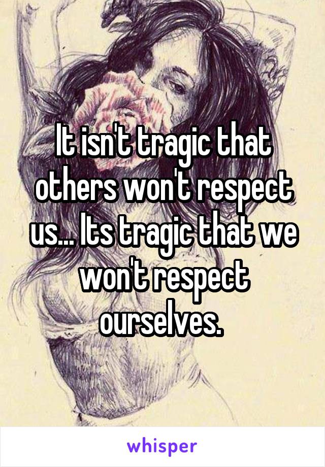 It isn't tragic that others won't respect us... Its tragic that we won't respect ourselves. 