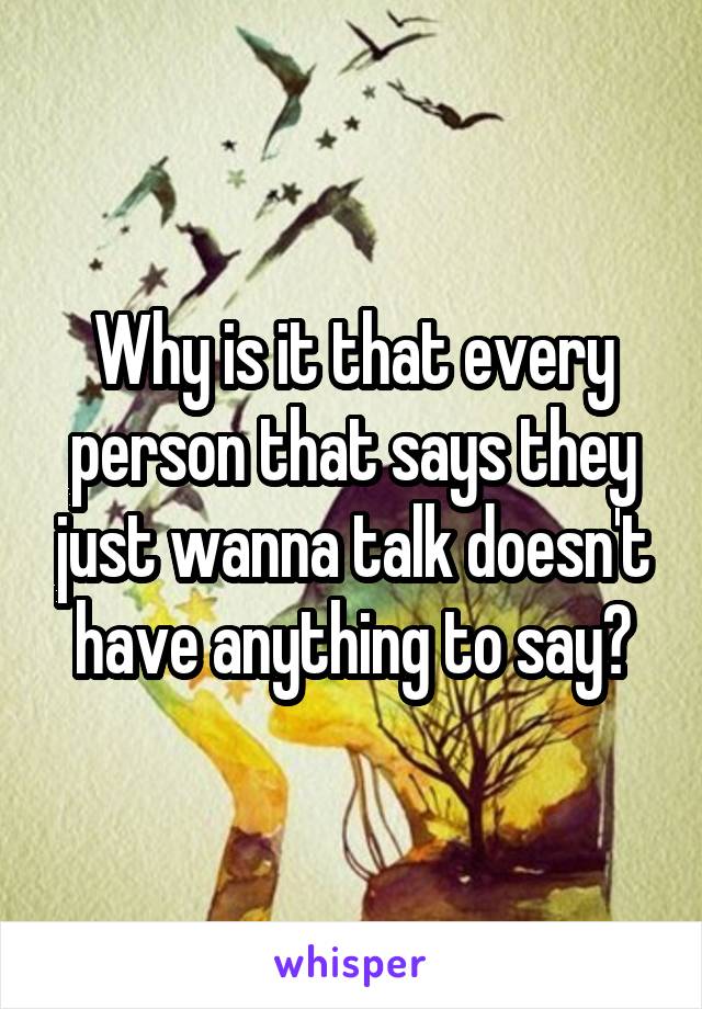 Why is it that every person that says they just wanna talk doesn't have anything to say?