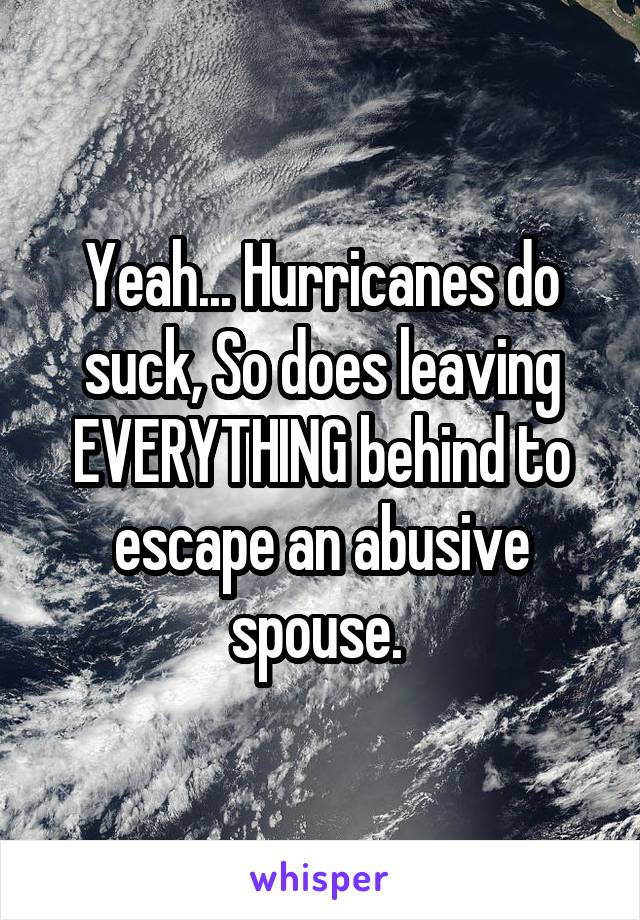 Yeah... Hurricanes do suck, So does leaving EVERYTHING behind to escape an abusive spouse. 