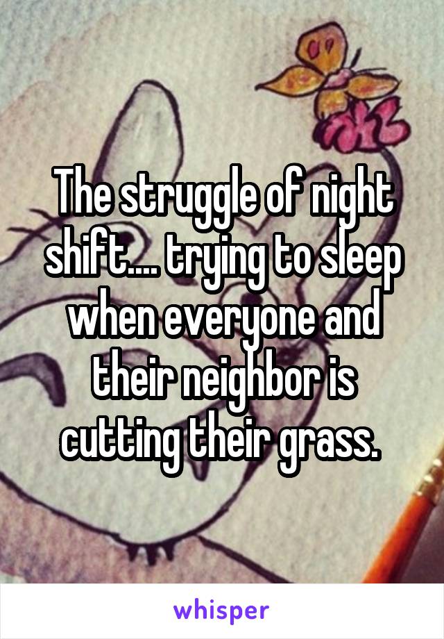 The struggle of night shift.... trying to sleep when everyone and their neighbor is cutting their grass. 