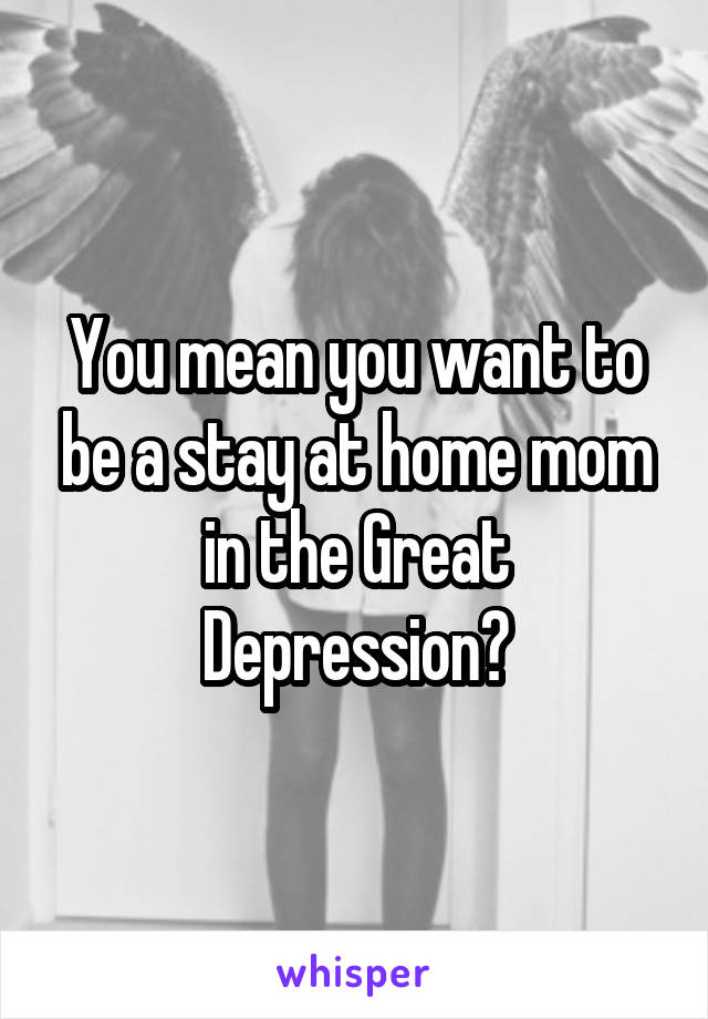 You mean you want to be a stay at home mom in the Great Depression?