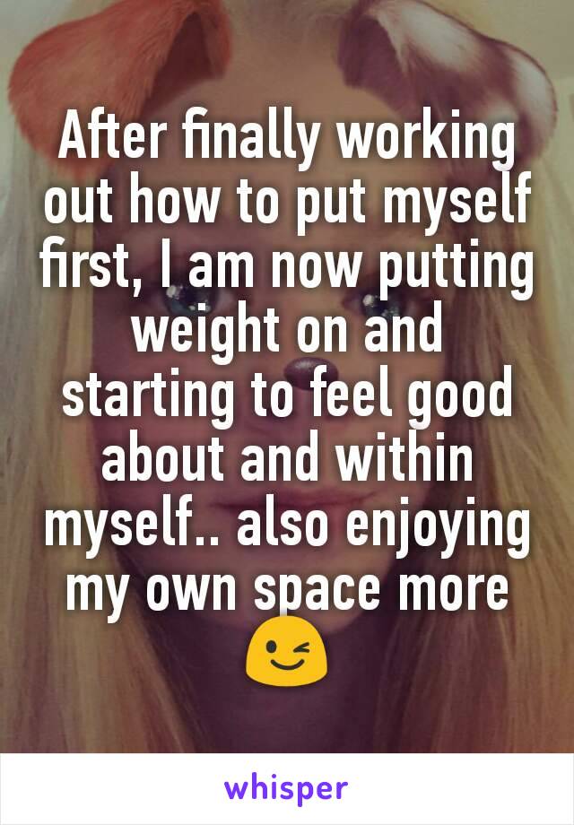 After finally working out how to put myself first, I am now putting weight on and starting to feel good about and within myself.. also enjoying my own space more 😉