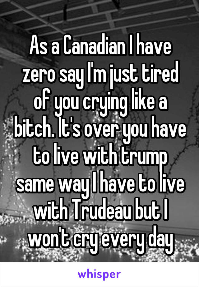 As a Canadian I have zero say I'm just tired of you crying like a bitch. It's over you have to live with trump same way I have to live with Trudeau but I won't cry every day