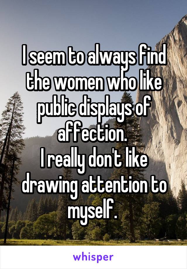 I seem to always find the women who like public displays of affection. 
I really don't like drawing attention to myself. 