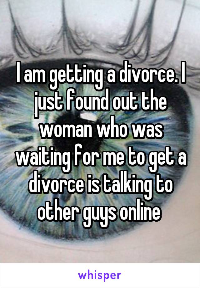 I am getting a divorce. I just found out the woman who was waiting for me to get a divorce is talking to other guys online 