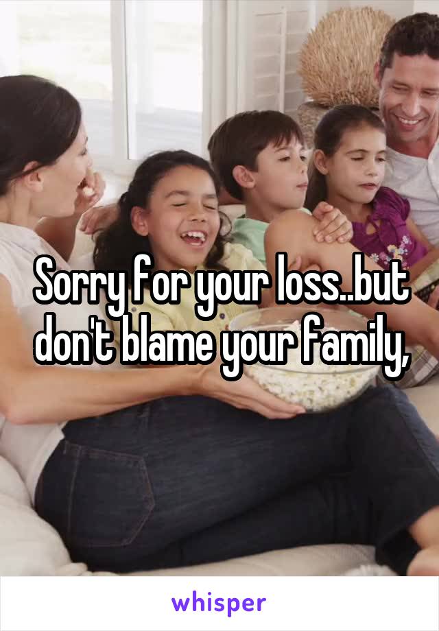 Sorry for your loss..but don't blame your family,