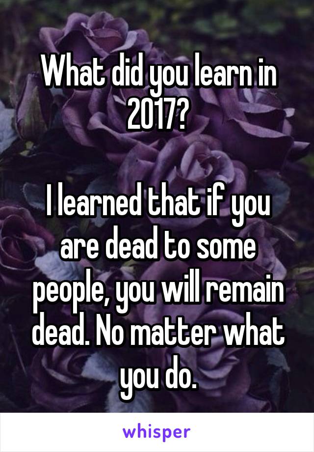 What did you learn in 2017?

I learned that if you are dead to some people, you will remain dead. No matter what you do.