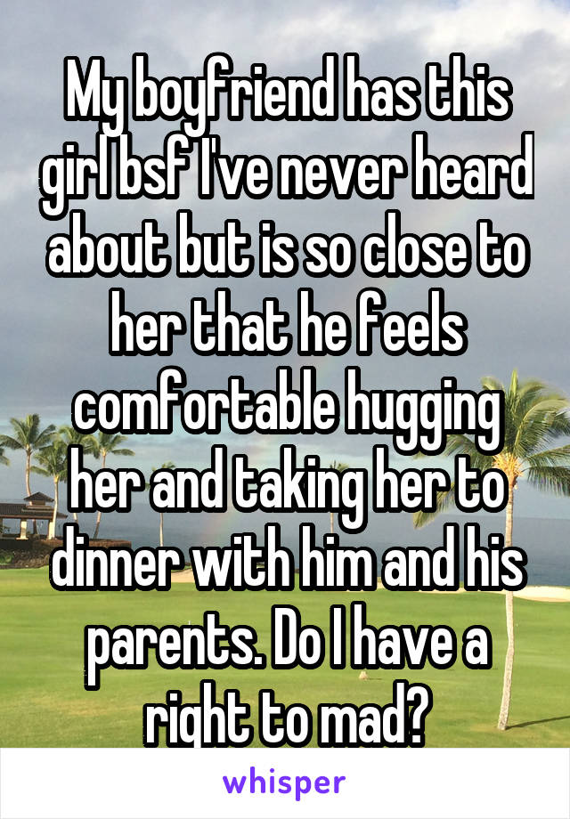 My boyfriend has this girl bsf I've never heard about but is so close to her that he feels comfortable hugging her and taking her to dinner with him and his parents. Do I have a right to mad?