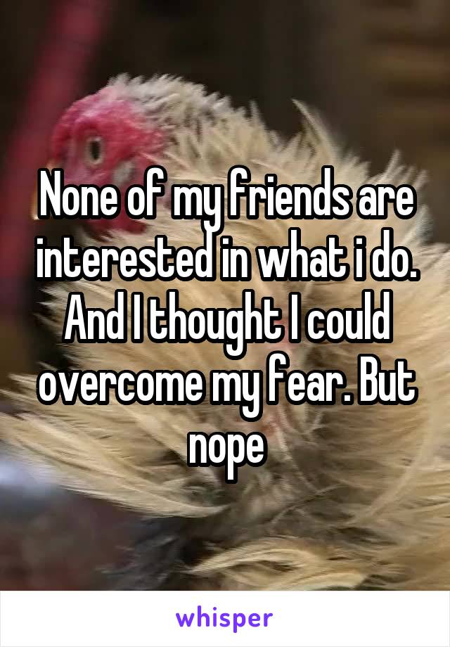 None of my friends are interested in what i do. And I thought I could overcome my fear. But nope