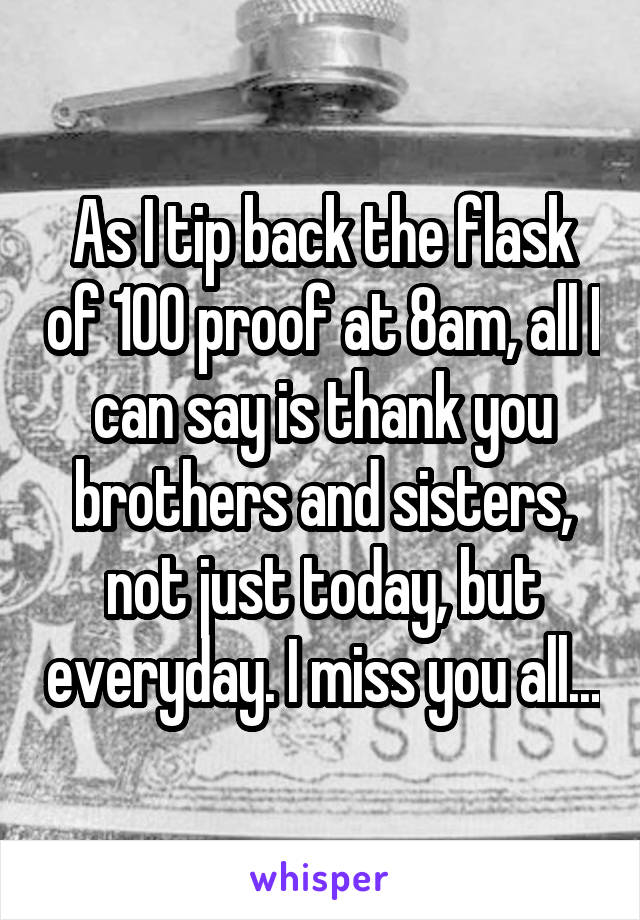 As I tip back the flask of 100 proof at 8am, all I can say is thank you brothers and sisters, not just today, but everyday. I miss you all...