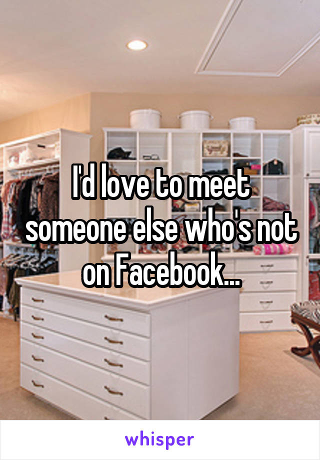 I'd love to meet someone else who's not on Facebook...