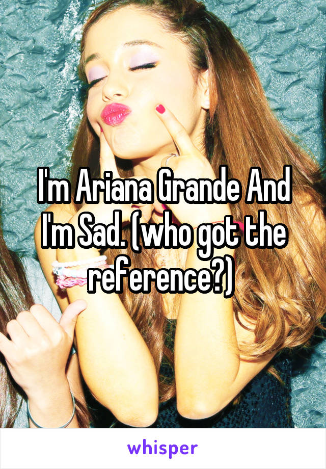 I'm Ariana Grande And I'm Sad. (who got the reference?) 