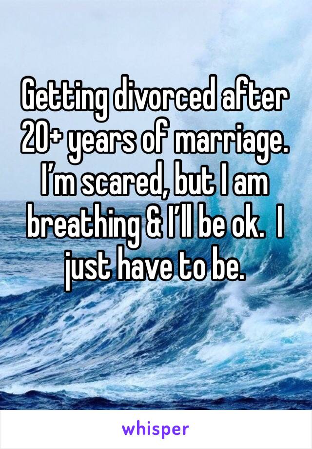 Getting divorced after 20+ years of marriage.  I’m scared, but I am breathing & I’ll be ok.  I just have to be. 
