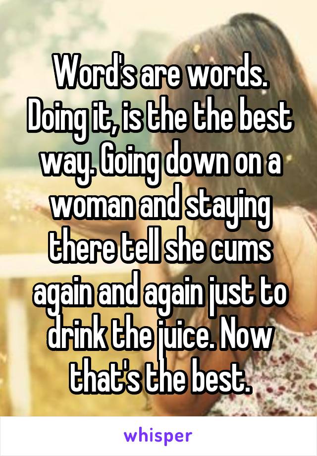 Word's are words. Doing it, is the the best way. Going down on a woman and staying there tell she cums again and again just to drink the juice. Now that's the best.