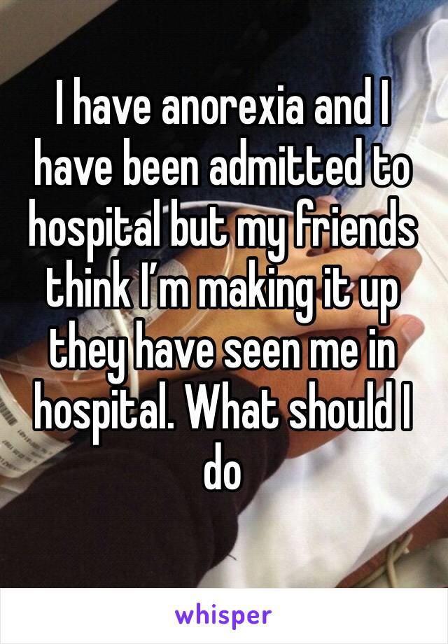 I have anorexia and I have been admitted to hospital but my friends think I’m making it up they have seen me in hospital. What should I do 