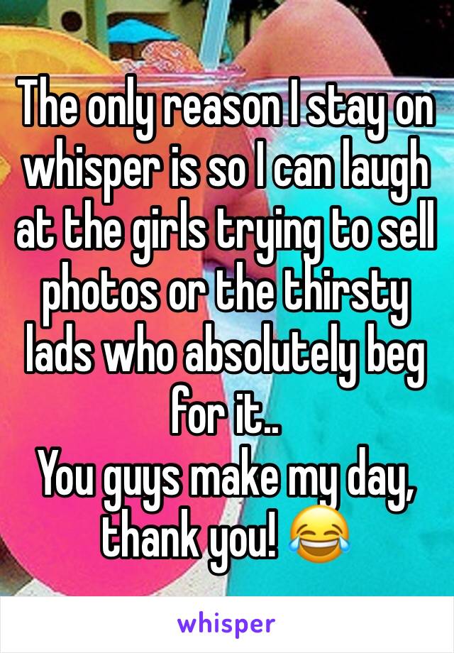 The only reason I stay on whisper is so I can laugh at the girls trying to sell photos or the thirsty lads who absolutely beg for it..
You guys make my day, thank you! 😂