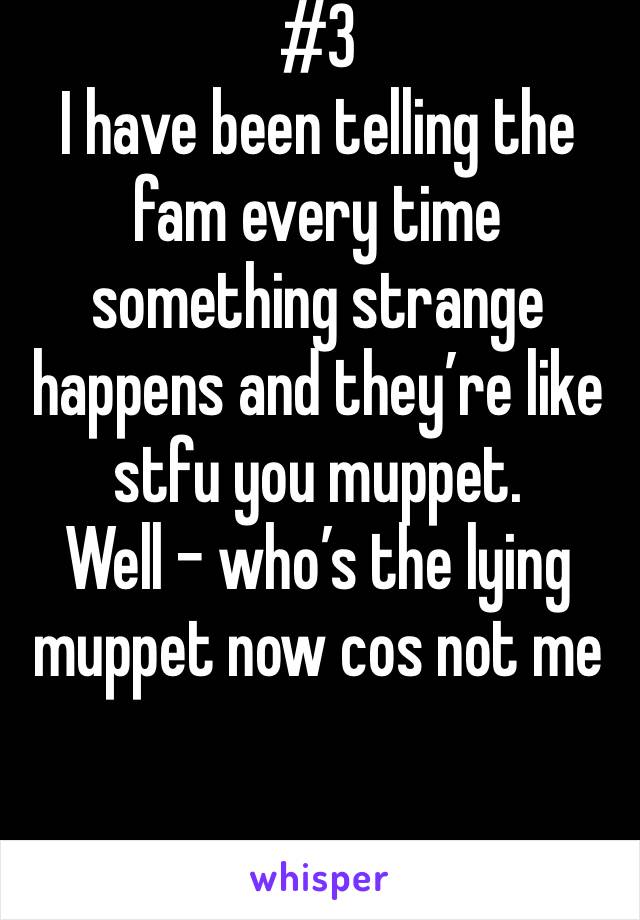 #3 
I have been telling the fam every time something strange happens and they’re like stfu you muppet. 
Well - who’s the lying muppet now cos not me