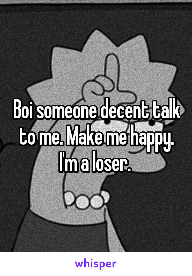 Boi someone decent talk to me. Make me happy. I'm a loser. 