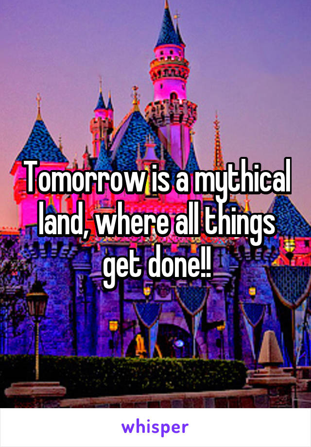 Tomorrow is a mythical land, where all things get done!!