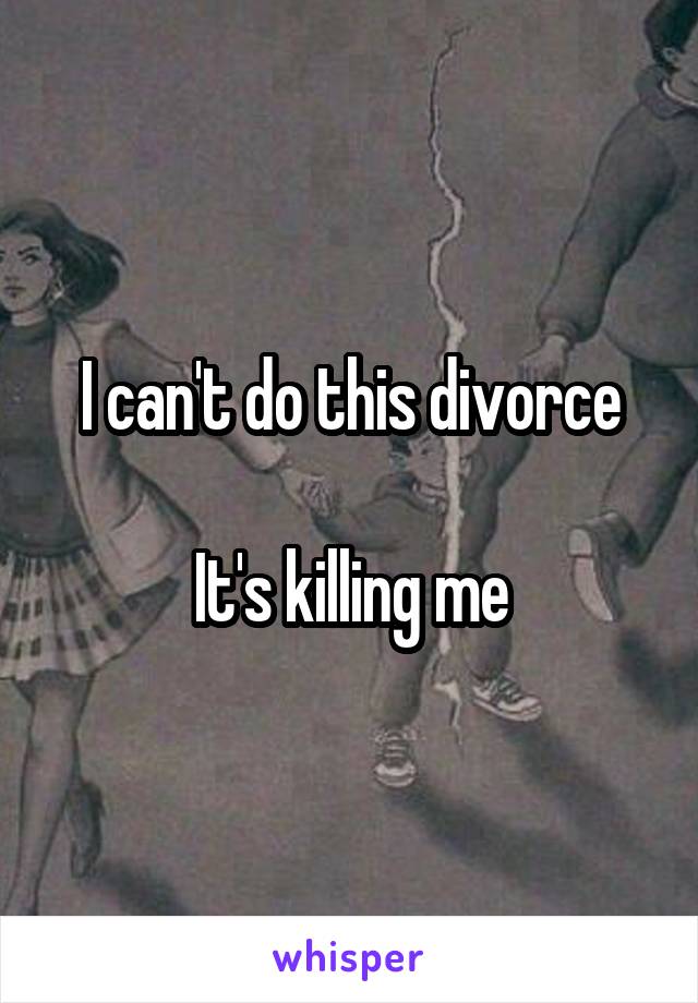 I can't do this divorce

It's killing me
