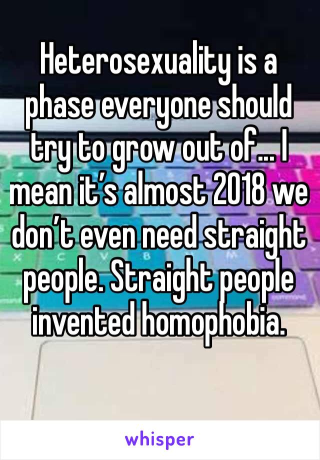 Heterosexuality is a phase everyone should try to grow out of... I mean it’s almost 2018 we don’t even need straight people. Straight people invented homophobia.