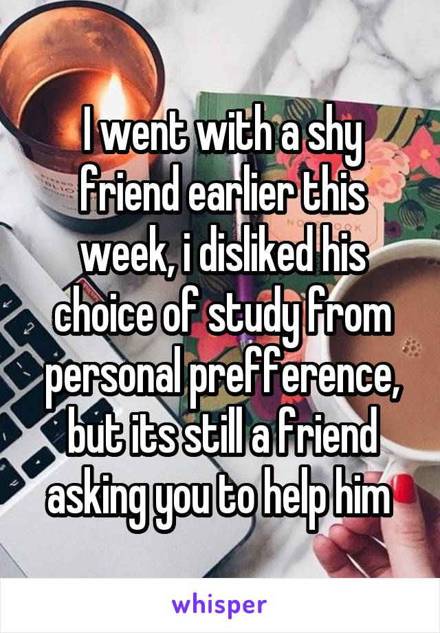 I went with a shy friend earlier this week, i disliked his choice of study from personal prefference, but its still a friend asking you to help him 