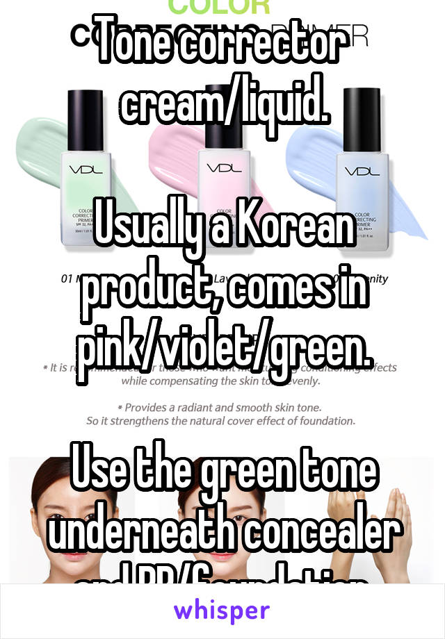 Tone corrector 
cream/liquid.

Usually a Korean product, comes in pink/violet/green.

Use the green tone underneath concealer and BB/foundation.