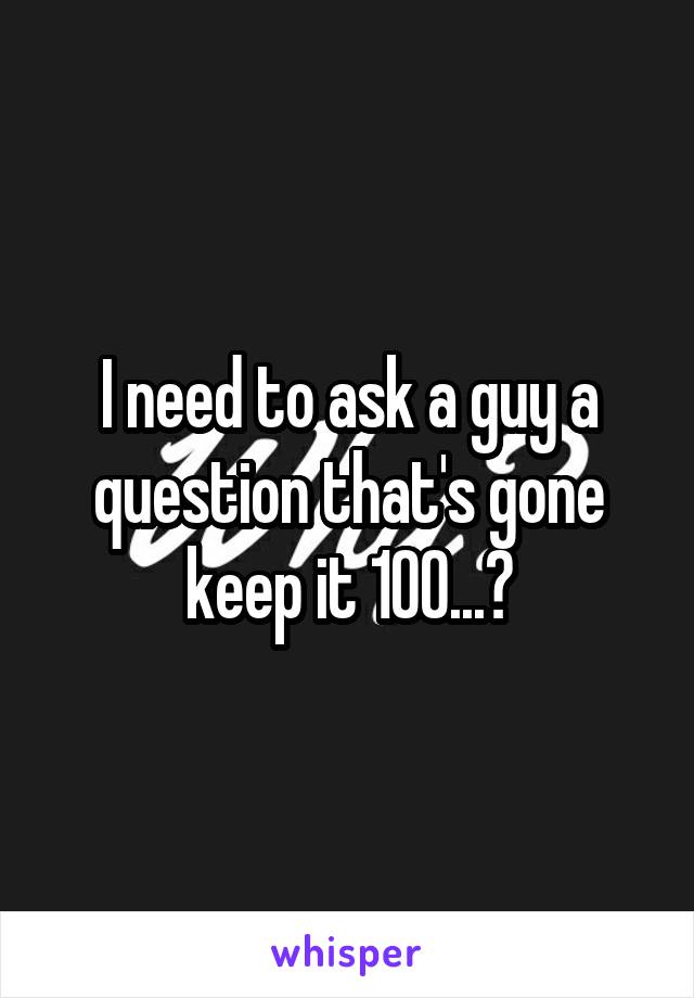 I need to ask a guy a question that's gone keep it 100...?