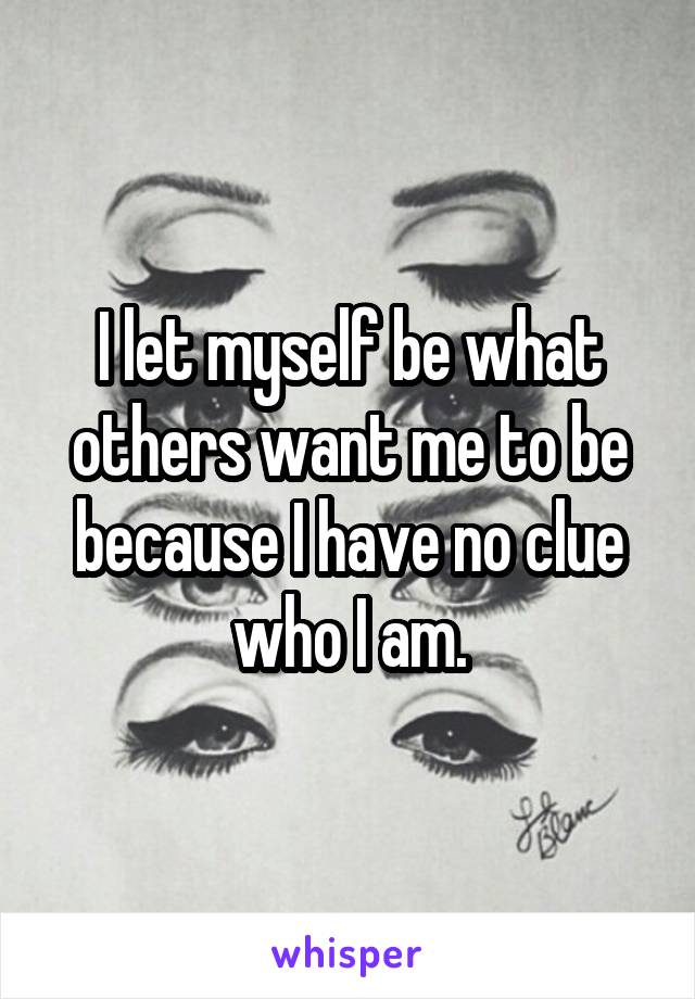 I let myself be what others want me to be because I have no clue who I am.