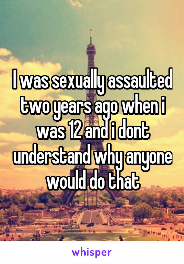 I was sexually assaulted two years ago when i was 12 and i dont understand why anyone would do that