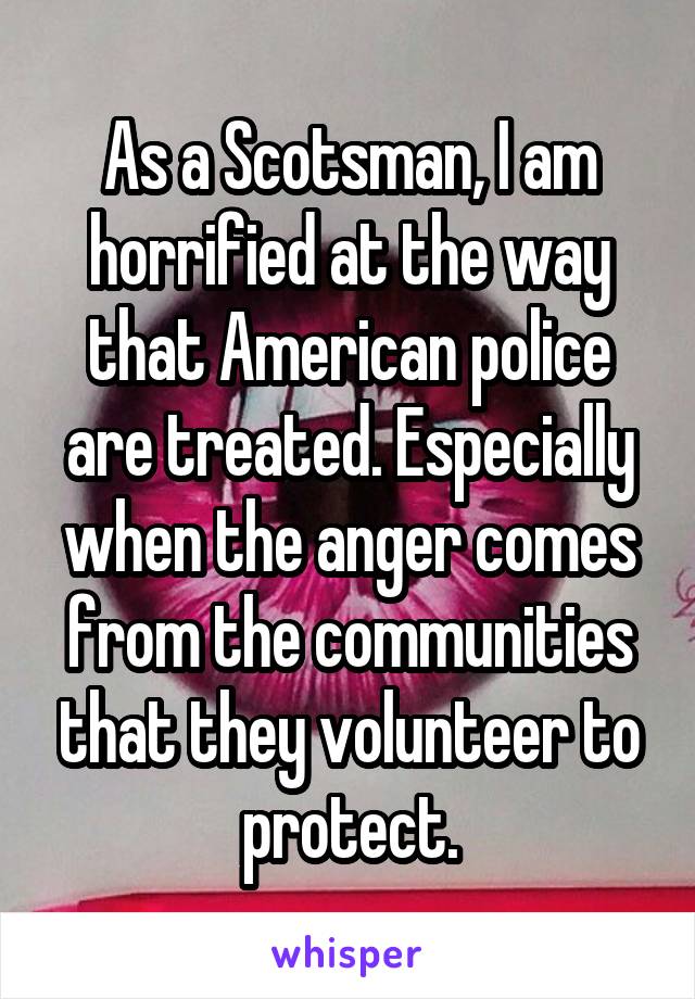 As a Scotsman, I am horrified at the way that American police are treated. Especially when the anger comes from the communities that they volunteer to protect.