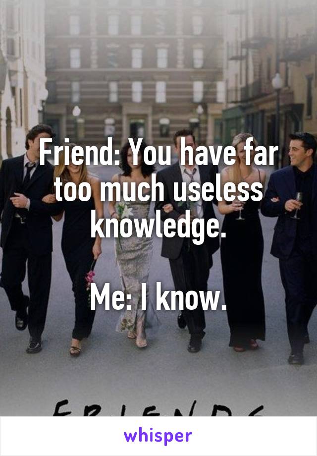 Friend: You have far too much useless knowledge.

Me: I know.