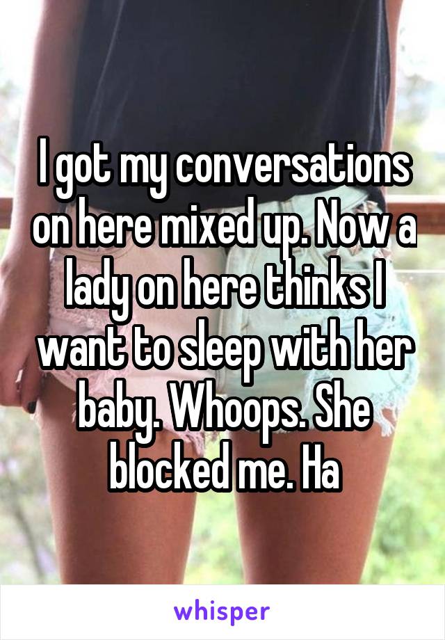 I got my conversations on here mixed up. Now a lady on here thinks I want to sleep with her baby. Whoops. She blocked me. Ha