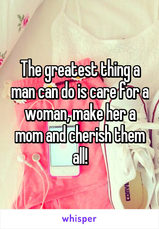 The greatest thing a man can do is care for a woman, make her a mom and cherish them all!