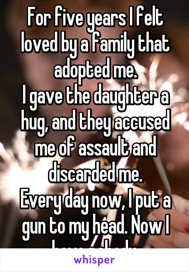 For five years I felt loved by a family that adopted me.
I gave the daughter a hug, and they accused me of assault and discarded me.
Every day now, I put a gun to my head. Now I have nobody.