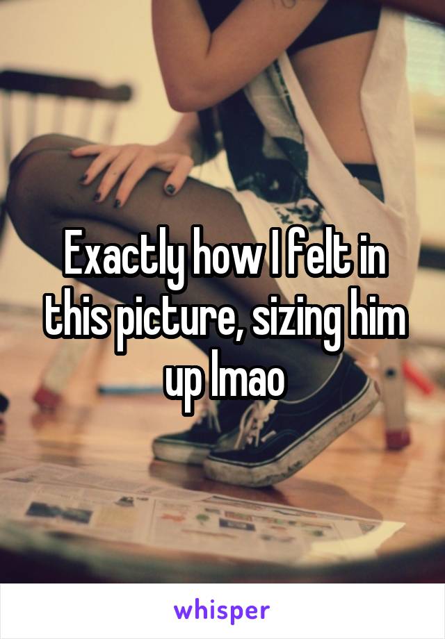 Exactly how I felt in this picture, sizing him up lmao