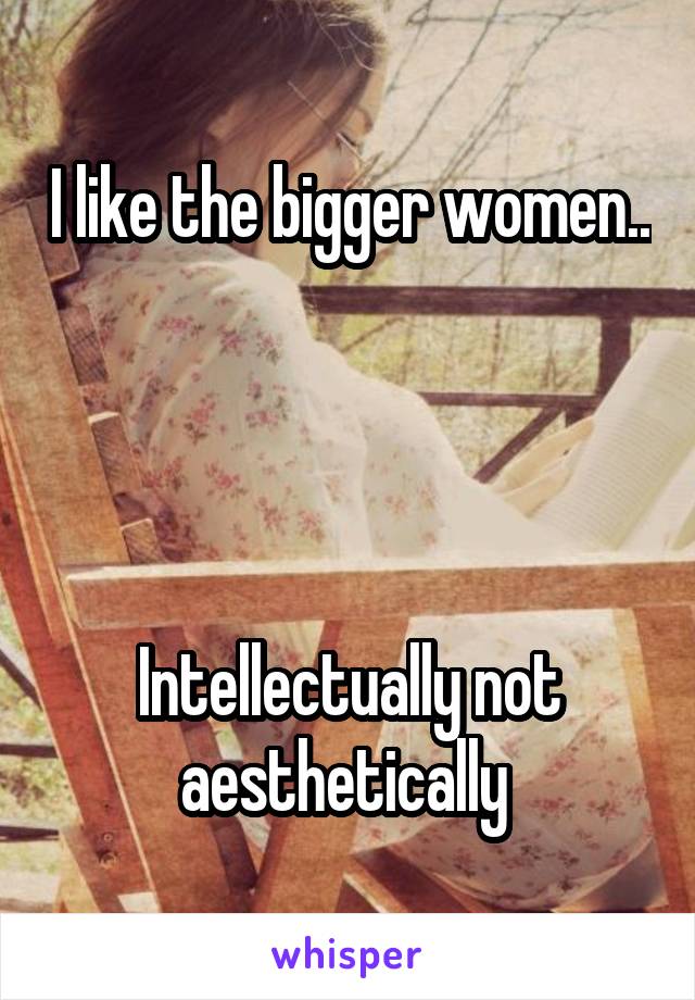 I like the bigger women..   



Intellectually not aesthetically 