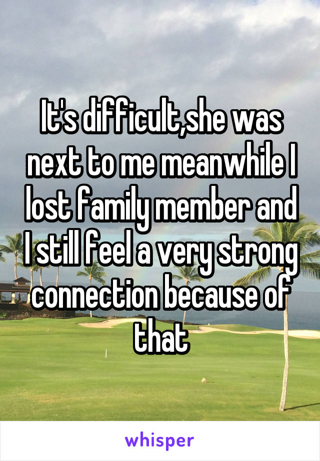It's difficult,she was next to me meanwhile I lost family member and I still feel a very strong connection because of that