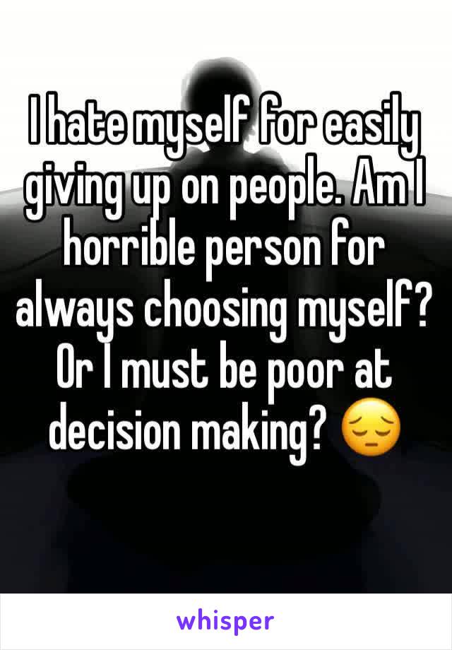 I hate myself for easily giving up on people. Am I horrible person for always choosing myself? Or I must be poor at decision making? 😔