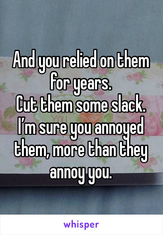 And you relied on them for years. 
Cut them some slack. 
I’m sure you annoyed them, more than they annoy you. 