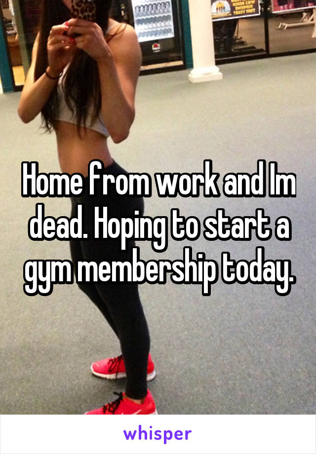 Home from work and Im dead. Hoping to start a gym membership today.