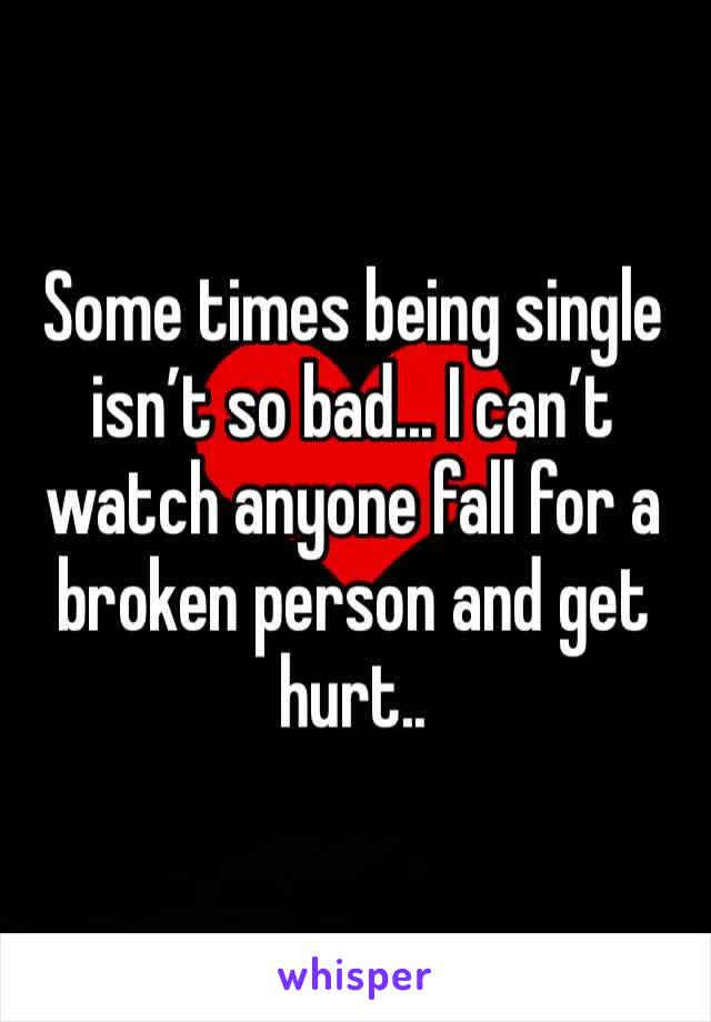 Some times being single isn’t so bad... I can’t watch anyone fall for a broken person and get hurt.. 